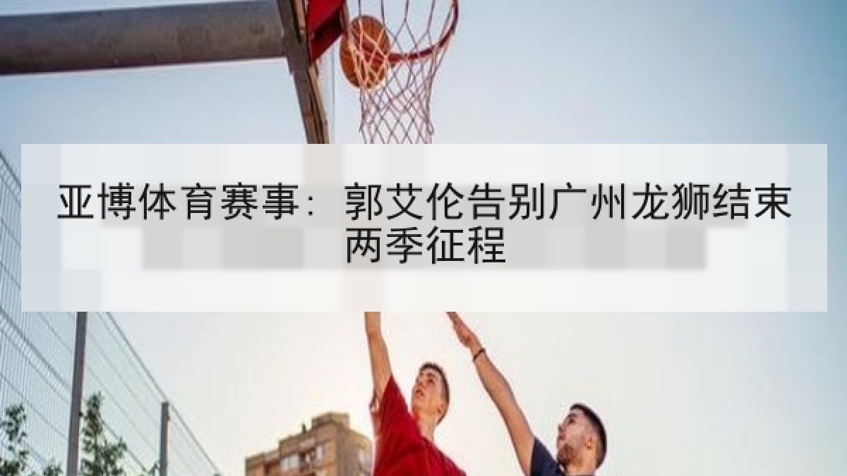亚博体育赛事: 郭艾伦告别广州龙狮结束两季征程 亚博体育赛事: 郭艾伦告别广州龙狮结束两季征程