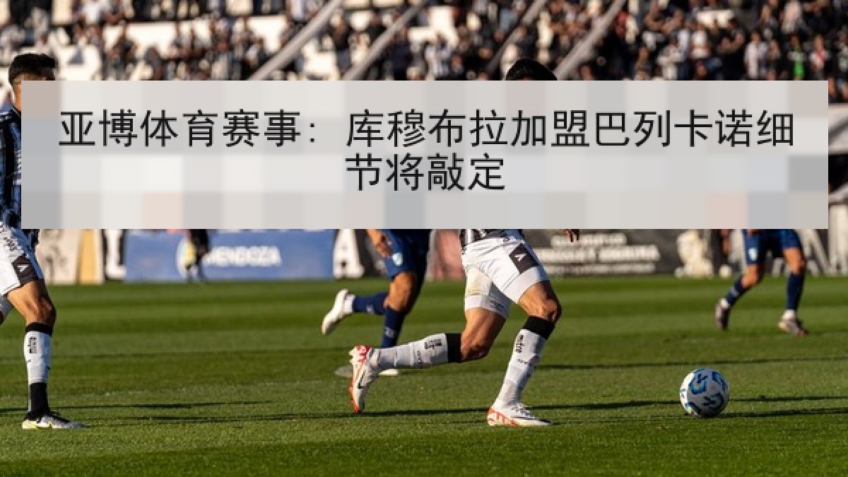 亚博体育赛事: 库穆布拉加盟巴列卡诺细节将敲定 亚博体育赛事: 库穆布拉加盟巴列卡诺细节将敲定