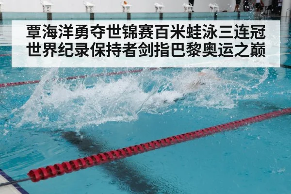 覃海洋勇夺世锦赛百米蛙泳三连冠 世界纪录保持者剑指巴黎奥运之巅